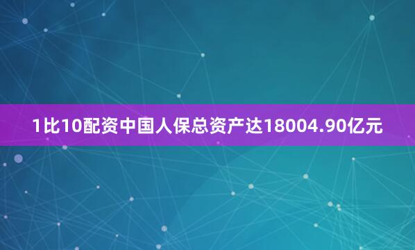 1比10配资中国人保总资产达18004.90亿元
