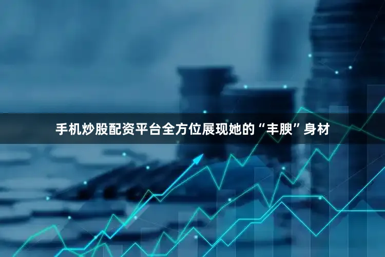 手机炒股配资平台全方位展现她的“丰腴”身材