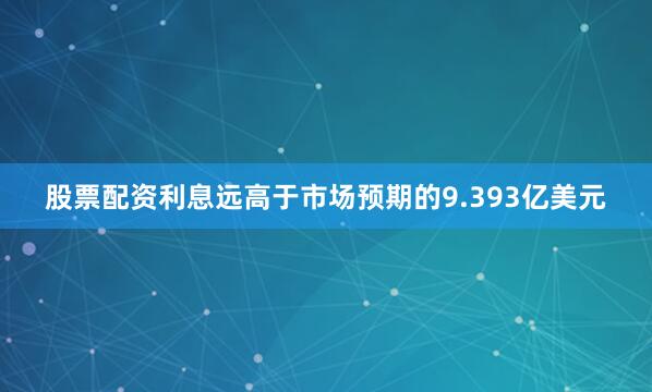 股票配资利息远高于市场预期的9.393亿美元